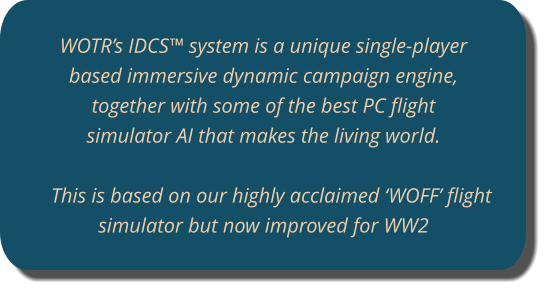 WOTR’s IDCS™ system is a unique single-player based immersive dynamic campaign engine, together with some of the best PC flight simulator AI that makes the living world.   This is based on our highly acclaimed ‘WOFF’ flight simulator but now improved for WW2